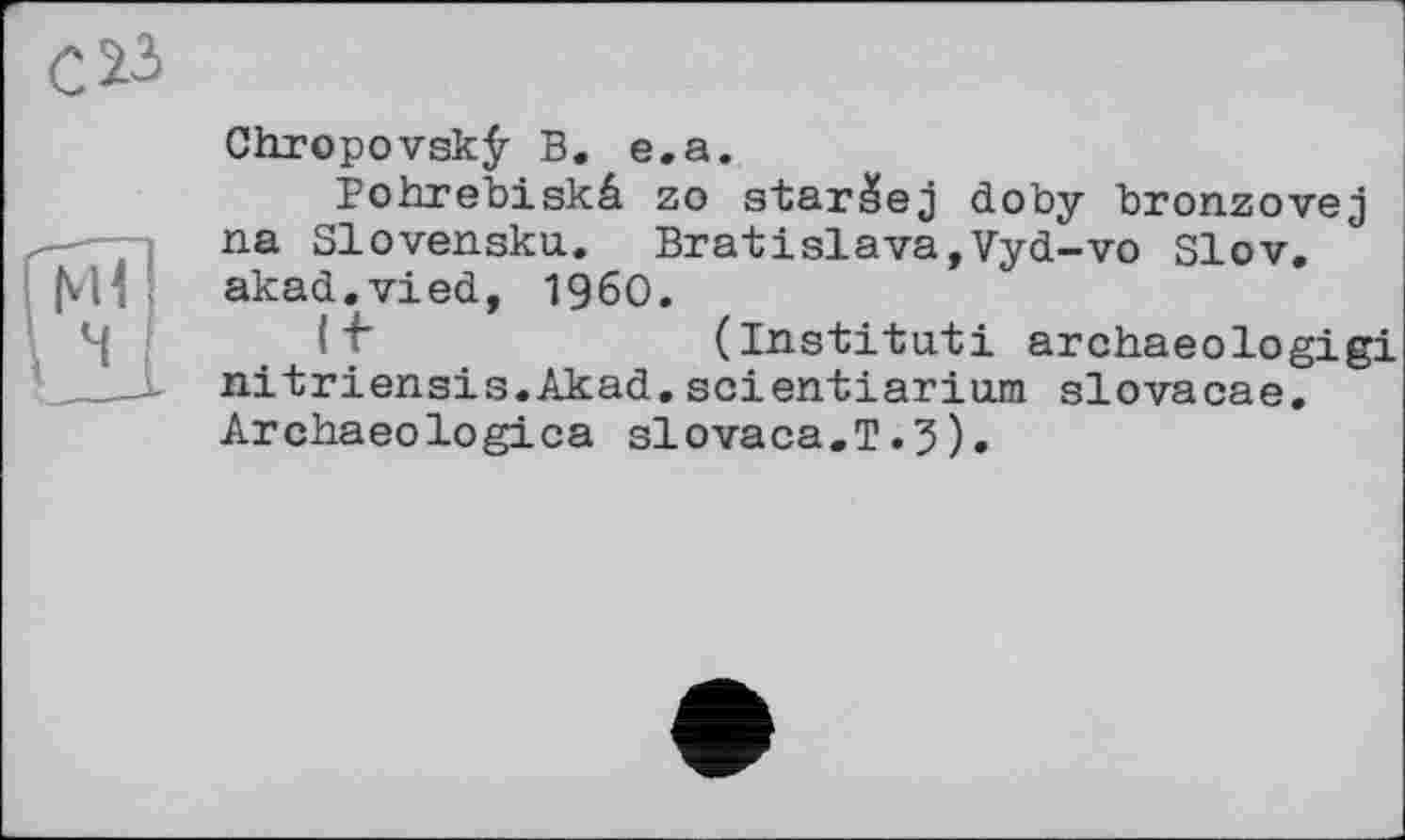 ﻿Chropovskÿ В. e.a.
Bohrebiskâ zo star^ej doby bronzovej na Slovensku. Bratislava,Vyd-vo Slov. akad.vied, I960.
(Institut! archaeologigi nitriensis.Akad.scientiarium slovacae. Archaeologica slovaca.T.5).